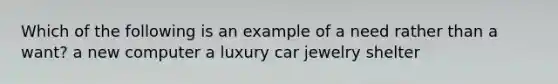 Which of the following is an example of a need rather than a want? a new computer a luxury car jewelry shelter