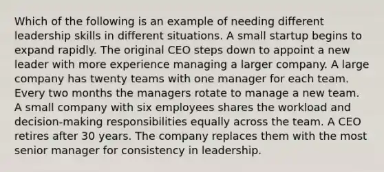 Which of the following is an example of needing different leadership skills in different situations. A small startup begins to expand rapidly. The original CEO steps down to appoint a new leader with more experience managing a larger company. A large company has twenty teams with one manager for each team. Every two months the managers rotate to manage a new team. A small company with six employees shares the workload and decision-making responsibilities equally across the team. A CEO retires after 30 years. The company replaces them with the most senior manager for consistency in leadership.