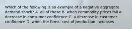 Which of the following is an example of a negative aggregate demand shock? A. all of these B. when commodity prices fall a decrease in consumer confidence C. a decrease in customer confidence D. when the firms' cost of production increases