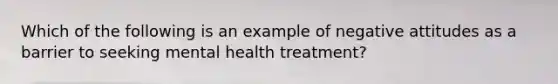 Which of the following is an example of negative attitudes as a barrier to seeking mental health treatment?