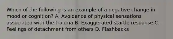 Which of the following is an example of a negative change in mood or cognition? A. Avoidance of physical sensations associated with the trauma B. Exaggerated startle response C. Feelings of detachment from others D. Flashbacks