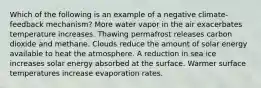 Which of the following is an example of a negative climate-feedback mechanism? More water vapor in the air exacerbates temperature increases. Thawing permafrost releases carbon dioxide and methane. Clouds reduce the amount of solar energy available to heat the atmosphere. A reduction in sea ice increases solar energy absorbed at the surface. Warmer surface temperatures increase evaporation rates.