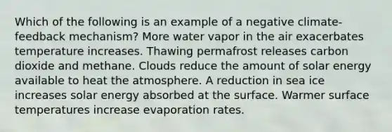 Which of the following is an example of a negative climate-feedback mechanism? More water vapor in the air exacerbates temperature increases. Thawing permafrost releases carbon dioxide and methane. Clouds reduce the amount of solar energy available to heat the atmosphere. A reduction in sea ice increases solar energy absorbed at the surface. Warmer <a href='https://www.questionai.com/knowledge/kkV3ggZUFU-surface-temperature' class='anchor-knowledge'>surface temperature</a>s increase evaporation rates.