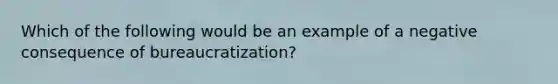 Which of the following would be an example of a negative consequence of bureaucratization?