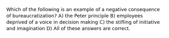 Which of the following is an example of a negative consequence of bureaucratization? A) the Peter principle B) employees deprived of a voice in decision making C) the stifling of initiative and imagination D) All of these answers are correct.