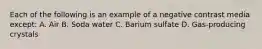 Each of the following is an example of a negative contrast media except: A. Air B. Soda water C. Barium sulfate D. Gas-producing crystals