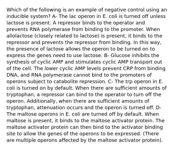 Which of the following is an example of negative control using an inducible system? A- The lac operon in E. coli is turned off unless lactose is present. A repressor binds to the operator and prevents RNA polymerase from binding to the promoter. When allolactose (closely related to lactose) is present, it binds to the repressor and prevents the repressor from binding. In this way, the presence of lactose allows the operon to be turned on to express the genes need to use lactose. B- Glucose inhibits the synthesis of cyclic AMP and stimulates cyclic AMP transport out of the cell. The lower cyclic AMP levels prevent CRP from binding DNA, and RNA polymerase cannot bind to the promoters of operons subject to catabolite repression. C- The trp operon in E. coli is turned on by default. When there are sufficient amounts of tryptophan, a repressor can bind to the operator to turn off the operon. Additionally, when there are sufficient amounts of tryptophan, attenuation occurs and the operon is turned off. D- The maltose operons in E. coli are turned off by default. When maltose is present, it binds to the maltose activator protein. The maltose activator protein can then bind to the activator binding site to allow the genes of the operons to be expressed. (There are multiple operons affected by the maltose activator protein).