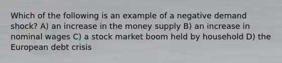 Which of the following is an example of a negative demand shock? A) an increase in the money supply B) an increase in nominal wages C) a stock market boom held by household D) the European debt crisis