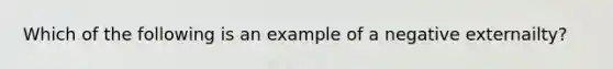 Which of the following is an example of a negative externailty?