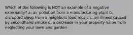 Which of the following is NOT an example of a negative externality? a. air pollution from a manufacturing plant b. disrupted sleep from a neighbors loud music c. an illness caused by secondhand smoke d. a decrease in your property value from neglecting your lawn and garden