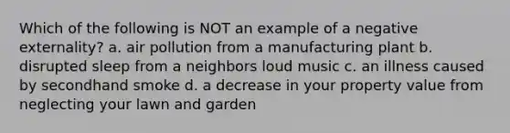 Which of the following is NOT an example of a negative externality? a. air pollution from a manufacturing plant b. disrupted sleep from a neighbors loud music c. an illness caused by secondhand smoke d. a decrease in your property value from neglecting your lawn and garden