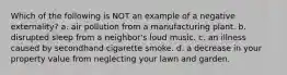 Which of the following is NOT an example of a negative externality? a. air pollution from a manufacturing plant. b. disrupted sleep from a neighbor's loud music. c. an illness caused by secondhand cigarette smoke. d. a decrease in your property value from neglecting your lawn and garden.