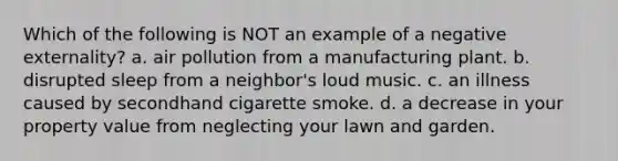 Which of the following is NOT an example of a negative externality? a. air pollution from a manufacturing plant. b. disrupted sleep from a neighbor's loud music. c. an illness caused by secondhand cigarette smoke. d. a decrease in your property value from neglecting your lawn and garden.