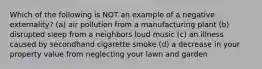 Which of the following is NOT an example of a negative externality? (a) air pollution from a manufacturing plant (b) disrupted sleep from a neighbors loud music (c) an illness caused by secondhand cigarette smoke (d) a decrease in your property value from neglecting your lawn and garden