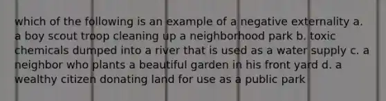 which of the following is an example of a negative externality a. a boy scout troop cleaning up a neighborhood park b. toxic chemicals dumped into a river that is used as a water supply c. a neighbor who plants a beautiful garden in his front yard d. a wealthy citizen donating land for use as a public park