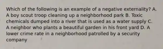 Which of the following is an example of a negative externality? A. A boy scout troop cleaning up a neighborhood park B. Toxic chemicals dumped into a river that is used as a water supply C. A neighbor who plants a beautiful garden in his front yard D. A lower crime rate in a neighborhood patrolled by a security company