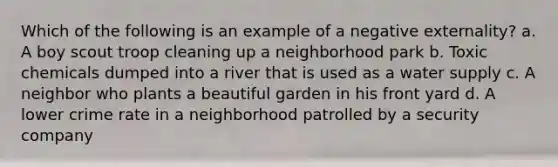 Which of the following is an example of a negative externality? a. A boy scout troop cleaning up a neighborhood park b. Toxic chemicals dumped into a river that is used as a water supply c. A neighbor who plants a beautiful garden in his front yard d. A lower crime rate in a neighborhood patrolled by a security company