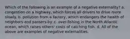 Which of the following is an example of a negative externality? a. congestion on a highway, which forces all drivers to drive more slowly. b. pollution from a factory, which endangers the health of neighbors and passers-by. c. over-fishing in the North Atlantic ocean, which raises others' costs of catching fish. d. All of the above are examples of negative externalities.