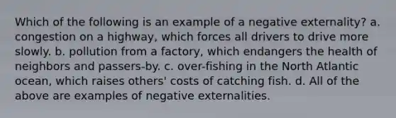 Which of the following is an example of a negative externality? a. congestion on a highway, which forces all drivers to drive more slowly. b. pollution from a factory, which endangers the health of neighbors and passers-by. c. over-fishing in the North Atlantic ocean, which raises others' costs of catching fish. d. All of the above are examples of negative externalities.