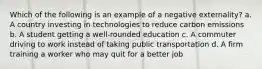 Which of the following is an example of a negative externality? a. A country investing in technologies to reduce carbon emissions b. A student getting a well-rounded education c. A commuter driving to work instead of taking public transportation d. A firm training a worker who may quit for a better job