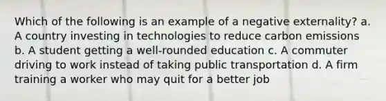 Which of the following is an example of a negative externality? a. A country investing in technologies to reduce carbon emissions b. A student getting a well-rounded education c. A commuter driving to work instead of taking public transportation d. A firm training a worker who may quit for a better job