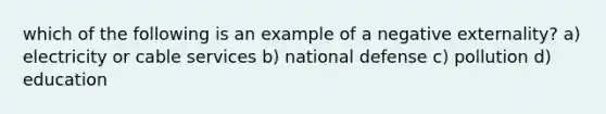 which of the following is an example of a negative externality? a) electricity or cable services b) national defense c) pollution d) education