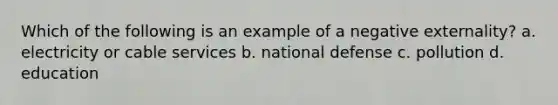 Which of the following is an example of a negative externality? a. electricity or cable services b. national defense c. pollution d. education