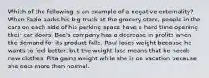 Which of the following is an example of a negative externality? When Fazio parks his big truck at the grocery store, people in the cars on each side of his parking space have a hard time opening their car doors. Bae's company has a decrease in profits when the demand for its product falls. Raul loses weight because he wants to feel better, but the weight loss means that he needs new clothes. Rita gains weight while she is on vacation because she eats more than normal.