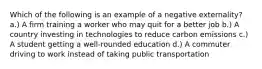 Which of the following is an example of a negative externality? a.) A firm training a worker who may quit for a better job b.) A country investing in technologies to reduce carbon emissions c.) A student getting a well-rounded education d.) A commuter driving to work instead of taking public transportation