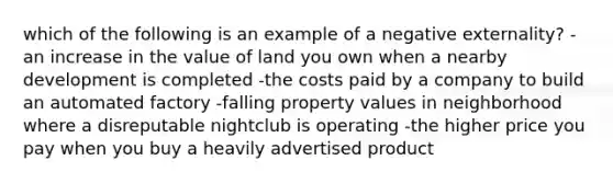 which of the following is an example of a negative externality? -an increase in the value of land you own when a nearby development is completed -the costs paid by a company to build an automated factory -falling property values in neighborhood where a disreputable nightclub is operating -the higher price you pay when you buy a heavily advertised product