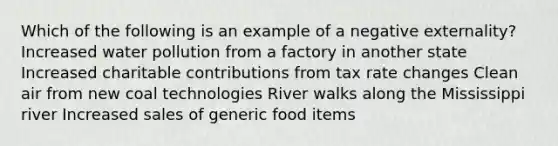 Which of the following is an example of a negative externality? Increased water pollution from a factory in another state Increased charitable contributions from tax rate changes Clean air from new coal technologies River walks along the Mississippi river Increased sales of generic food items