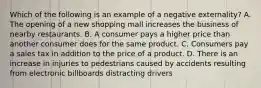 Which of the following is an example of a negative​ externality? A. The opening of a new shopping mall increases the business of nearby restaurants. B. A consumer pays a higher price than another consumer does for the same product. C. Consumers pay a sales tax in addition to the price of a product. D. There is an increase in injuries to pedestrians caused by accidents resulting from electronic billboards distracting drivers