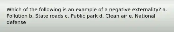 Which of the following is an example of a negative externality? a. Pollution b. State roads c. Public park d. Clean air e. National defense