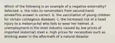 Which of the following is an example of a negative externality? Selected: a. the risks to nonsmokers from second-hand smokeThis answer is correct. b. the vaccination of young children for certain contagious diseases. c. the increased risk of a head injury to a motorcyclist who fails to wear her helmet. d. unemployment in the steel industry caused by low prices of imported (external) steel e. high prices for necessities such as drinking water in the aftermath of a natural disaster