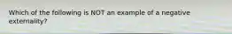 Which of the following is NOT an example of a negative externality?