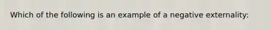 Which of the following is an example of a negative externality: