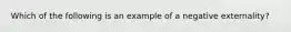 Which of the following is an example of a negative externality?