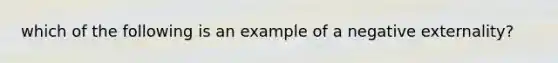 which of the following is an example of a negative externality?