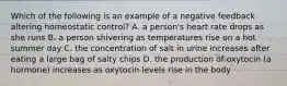 Which of the following is an example of a negative feedback altering homeostatic control? A. a person's heart rate drops as she runs B. a person shivering as temperatures rise on a hot summer day C. the concentration of salt in urine increases after eating a large bag of salty chips D. the production of oxytocin (a hormone) increases as oxytocin levels rise in the body