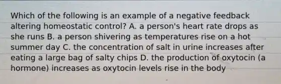 Which of the following is an example of a negative feedback altering homeostatic control? A. a person's heart rate drops as she runs B. a person shivering as temperatures rise on a hot summer day C. the concentration of salt in urine increases after eating a large bag of salty chips D. the production of oxytocin (a hormone) increases as oxytocin levels rise in the body