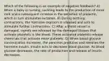 Which of the following is an example of negative feedback? A) When a baby is nursing, suckling leads to the production of more milk and a subsequent increase in the secretion of prolactin, which in turn stimulates lactation. B) During birthing contractions, the hormone oxytocin is released and acts to stimulate further contractions. C) After a blood vessel is damaged, signals are released by the damaged tissues that activate platelets in the blood. These activated platelets release chemicals that activate more platelets. D) When blood glucose concentration increases, the pancreas produces and releases the hormone insulin. Insulin acts to decrease blood glucose. As blood glucose decreases, the rate of production and release of insulin decreases.