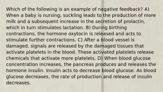 Which of the following is an example of negative feedback? A) When a baby is nursing, suckling leads to the production of more milk and a subsequent increase in the secretion of prolactin, which in turn stimulates lactation. B) During birthing contractions, the hormone oxytocin is released and acts to stimulate further contractions. C) After a blood vessel is damaged, signals are released by the damaged tissues that activate platelets in the blood. These activated platelets release chemicals that activate more platelets. D) When blood glucose concentration increases, the pancreas produces and releases the hormone insulin. Insulin acts to decrease blood glucose. As blood glucose decreases, the rate of production and release of insulin decreases.