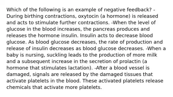 Which of the following is an example of negative feedback? -During birthing contractions, oxytocin (a hormone) is released and acts to stimulate further contractions. -When the level of glucose in the blood increases, the pancreas produces and releases the hormone insulin. Insulin acts to decrease blood glucose. As blood glucose decreases, the rate of production and release of insulin decreases as blood glucose decreases. -When a baby is nursing, suckling leads to the production of more milk and a subsequent increase in the secretion of prolactin (a hormone that stimulates lactation). -After a blood vessel is damaged, signals are released by the damaged tissues that activate platelets in the blood. These activated platelets release chemicals that activate more platelets.