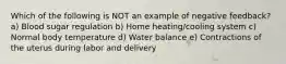 Which of the following is NOT an example of negative feedback? a) Blood sugar regulation b) Home heating/cooling system c) Normal body temperature d) Water balance e) Contractions of the uterus during labor and delivery