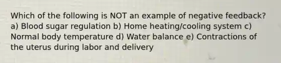 Which of the following is NOT an example of negative feedback? a) Blood sugar regulation b) Home heating/cooling system c) Normal body temperature d) <a href='https://www.questionai.com/knowledge/kNRQOGQFRf-water-balance' class='anchor-knowledge'>water balance</a> e) Contractions of the uterus during labor and delivery