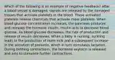 Which of the following is an example of negative feedback? After a blood vessel is damaged, signals are released by the damaged tissues that activate platelets in the blood. These activated platelets release chemicals that activate more platelets. When blood glucose concentration increases, the pancreas produces and releases the hormone insulin. Insulin acts to decrease blood glucose. As blood glucose decreases, the rate of production and release of insulin decreases. When a baby is nursing, suckling leads to the production of more milk and a subsequent increase in the secretion of prolactin, which in turn stimulates lactation. During birthing contractions, the hormone oxytocin is released and acts to stimulate further contractions.