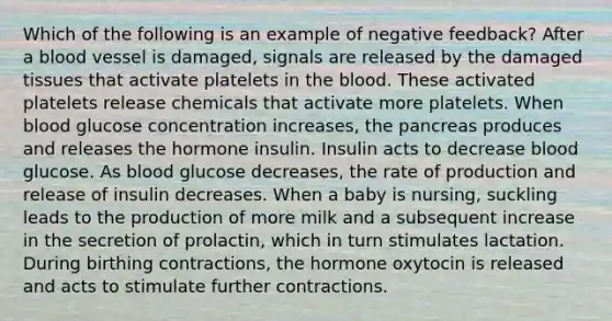 Which of the following is an example of negative feedback? After a blood vessel is damaged, signals are released by the damaged tissues that activate platelets in the blood. These activated platelets release chemicals that activate more platelets. When blood glucose concentration increases, the pancreas produces and releases the hormone insulin. Insulin acts to decrease blood glucose. As blood glucose decreases, the rate of production and release of insulin decreases. When a baby is nursing, suckling leads to the production of more milk and a subsequent increase in the secretion of prolactin, which in turn stimulates lactation. During birthing contractions, the hormone oxytocin is released and acts to stimulate further contractions.