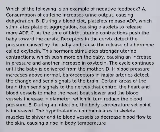 Which of the following is an example of negative feedback? A. Consumption of caffeine increases urine output, causing dehydration. B. During a blood clot, platelets release ADP, which stimulates platelet aggregation, causing platelets to release more ADP. C. At the time of birth, uterine contractions push the baby toward the cervix. Receptors in the cervix detect the pressure caused by the baby and cause the release of a hormone called oxytocin. This hormone stimulates stronger uterine contractions, which push more on the baby, causing an increase in pressure and another increase in oxytocin. The cycle continues until the baby is delivered from the mother. D. If blood pressure increases above normal, baroreceptors in major arteries detect the change and send signals to <a href='https://www.questionai.com/knowledge/kLMtJeqKp6-the-brain' class='anchor-knowledge'>the brain</a>. Certain areas of the brain then send signals to the nerves that control <a href='https://www.questionai.com/knowledge/kya8ocqc6o-the-heart' class='anchor-knowledge'>the heart</a> and blood vessels to make the heart beat slower and <a href='https://www.questionai.com/knowledge/k7oXMfj7lk-the-blood' class='anchor-knowledge'>the blood</a> vessels increase in diameter, which in turn reduce the blood pressure. E. During an infection, the body temperature set point is increased. The hypothalamus communicates to skeletal muscles to shiver and to blood vessels to decrease blood flow to the skin, causing a rise in body temperature