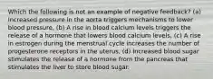 Which the following is not an example of negative feedback? (a) Increased pressure in the aorta triggers mechanisms to lower blood pressure, (b) A rise in blood calcium levels triggers the release of a hormone that lowers blood calcium levels, (c) A rise in estrogen during the menstrual cycle increases the number of progesterone receptors in the uterus, (d) Increased blood sugar stimulates the release of a hormone from the pancreas that stimulates the liver to store blood sugar.