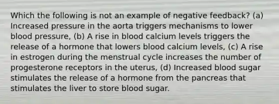 Which the following is not an example of <a href='https://www.questionai.com/knowledge/kp3SZgqZ0L-negative-feedback' class='anchor-knowledge'>negative feedback</a>? (a) Increased pressure in the aorta triggers mechanisms to lower <a href='https://www.questionai.com/knowledge/kD0HacyPBr-blood-pressure' class='anchor-knowledge'>blood pressure</a>, (b) A rise in blood calcium levels triggers the release of a hormone that lowers blood calcium levels, (c) A rise in estrogen during the menstrual cycle increases the number of progesterone receptors in the uterus, (d) Increased blood sugar stimulates the release of a hormone from <a href='https://www.questionai.com/knowledge/kITHRba4Cd-the-pancreas' class='anchor-knowledge'>the pancreas</a> that stimulates the liver to store blood sugar.